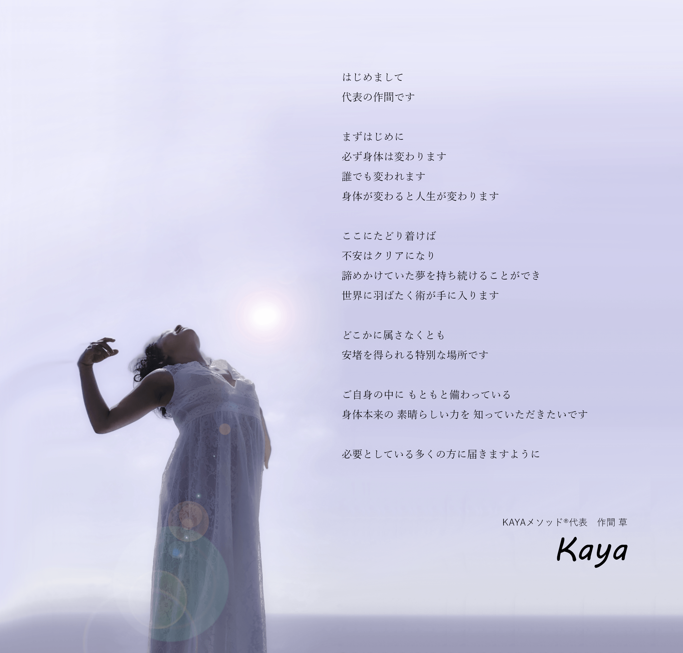KAYAメソッド代表、作間 草の挨拶。はじめまして、代表の作間です。まずはじめに、必ず身体は変わります、誰でも変われます、身体が変わると人生が変わります。ここにたどり着けば不安はクリアになり、諦めかけていた夢を持ち続けることができ世界に羽ばたく術が手に入ります。どこかに属さなくとも、安堵を得られる特別な場所です。ご自身の中に、もともと備わっている身体本来の 素晴らしい力を知っていただきたいです。必要としている多くの方に届きますように。